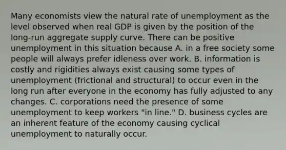 Many economists view the natural rate of unemployment as the level observed when real GDP is given by the position of the long-run aggregate supply curve. There can be positive unemployment in this situation because A. in a free society some people will always prefer idleness over work. B. information is costly and rigidities always exist causing some types of unemployment​ (frictional and​ structural) to occur even in the long run after everyone in the economy has fully adjusted to any changes. C. corporations need the presence of some unemployment to keep workers​ "in line." D. business cycles are an inherent feature of the economy causing cyclical unemployment to naturally occur.