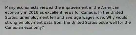 Many economists viewed the improvement in the American economy in 2016 as excellent news for Canada. In the United​ States, unemployment fell and average wages rose. Why would strong employment data from the United States bode well for the Canadian​ economy?