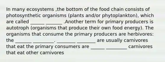 In many ecosystems ,the bottom of the food chain consists of photosynthetic organisms (plants and/or phytoplankton), which are called ______ _______ .Another term for primary producers is autotroph (organisms that produce their own food energy). The organisms that consume the primary producers are herbivores: the _______ _________. ________ ________ are usually carnivores that eat the primary consumers are ______ _________ carnivores that eat other carnivores