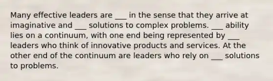 Many effective leaders are ___ in the sense that they arrive at imaginative and ___ solutions to complex problems. ___ ability lies on a continuum, with one end being represented by ___ leaders who think of innovative products and services. At the other end of the continuum are leaders who rely on ___ solutions to problems.