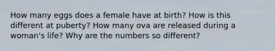 How many eggs does a female have at birth? How is this different at puberty? How many ova are released during a woman's life? Why are the numbers so different?