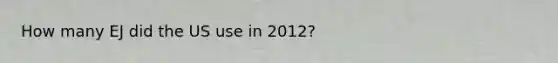 How many EJ did the US use in 2012?