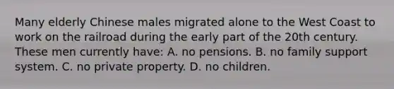 Many elderly Chinese males migrated alone to the West Coast to work on the railroad during the early part of the 20th century. These men currently have: A. no pensions. B. no family support system. C. no private property. D. no children.