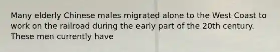 Many elderly Chinese males migrated alone to the West Coast to work on the railroad during the early part of the 20th century. These men currently have