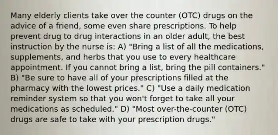 Many elderly clients take over the counter (OTC) drugs on the advice of a friend, some even share prescriptions. To help prevent drug to drug interactions in an older adult, the best instruction by the nurse is: A) "Bring a list of all the medications, supplements, and herbs that you use to every healthcare appointment. If you cannot bring a list, bring the pill containers." B) "Be sure to have all of your prescriptions filled at the pharmacy with the lowest prices." C) "Use a daily medication reminder system so that you won't forget to take all your medications as scheduled." D) "Most over-the-counter (OTC) drugs are safe to take with your prescription drugs."