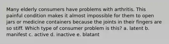 Many elderly consumers have problems with arthritis. This painful condition makes it almost impossible for them to open jars or medicine containers because the joints in their fingers are so stiff. Which type of consumer problem is this? a. latent b. manifest c. active d. inactive e. blatant