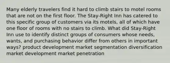 Many elderly travelers find it hard to climb stairs to motel rooms that are not on the first floor. The Stay-Right Inn has catered to this specific group of customers via its motels, all of which have one floor of rooms with no stairs to climb. What did Stay-Right Inn use to identify distinct groups of consumers whose needs, wants, and purchasing behavior differ from others in important ways? product development market segmentation diversification market development market penetration