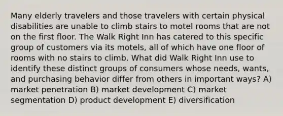 Many elderly travelers and those travelers with certain physical disabilities are unable to climb stairs to motel rooms that are not on the first floor. The Walk Right Inn has catered to this specific group of customers via its motels, all of which have one floor of rooms with no stairs to climb. What did Walk Right Inn use to identify these distinct groups of consumers whose needs, wants, and purchasing behavior differ from others in important ways? A) market penetration B) market development C) market segmentation D) product development E) diversification