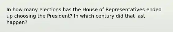 In how many elections has the House of Representatives ended up choosing the President? In which century did that last happen?