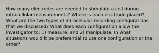 How many electrodes are needed to stimulate a cell during intracellular measurements? Where is each electrode placed? What are the two types of intracellular recording configurations that we discussed? What does each configuration allow the investigator to: 1) measure; and 2) manipulate. In what situations would it be preferential to use one configuration or the other?