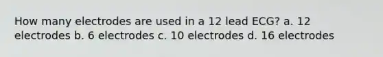 How many electrodes are used in a 12 lead ECG? a. 12 electrodes b. 6 electrodes c. 10 electrodes d. 16 electrodes