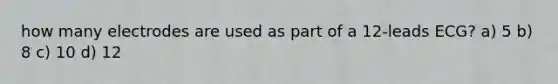 how many electrodes are used as part of a 12-leads ECG? a) 5 b) 8 c) 10 d) 12