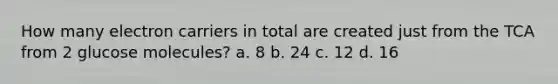 How many electron carriers in total are created just from the TCA from 2 glucose molecules? a. 8 b. 24 c. 12 d. 16