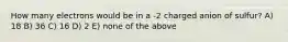 How many electrons would be in a -2 charged anion of sulfur? A) 18 B) 36 C) 16 D) 2 E) none of the above
