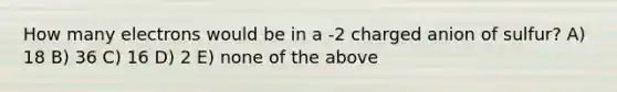 How many electrons would be in a -2 charged anion of sulfur? A) 18 B) 36 C) 16 D) 2 E) none of the above