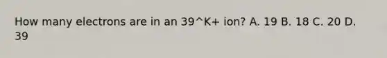 How many electrons are in an 39^K+ ion? A. 19 B. 18 C. 20 D. 39