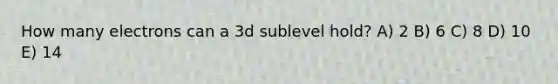 How many electrons can a 3d sublevel hold? A) 2 B) 6 C) 8 D) 10 E) 14