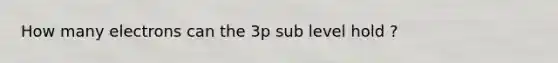 How many electrons can the 3p sub level hold ?