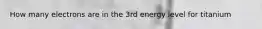 How many electrons are in the 3rd energy level for titanium