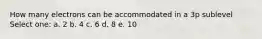 How many electrons can be accommodated in a 3p sublevel Select one: a. 2 b. 4 c. 6 d. 8 e. 10