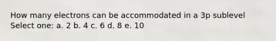 How many electrons can be accommodated in a 3p sublevel Select one: a. 2 b. 4 c. 6 d. 8 e. 10