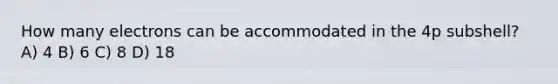 How many electrons can be accommodated in the 4p subshell? A) 4 B) 6 C) 8 D) 18