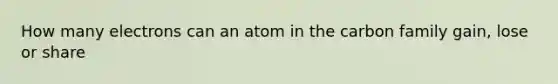 How many electrons can an atom in the carbon family gain, lose or share