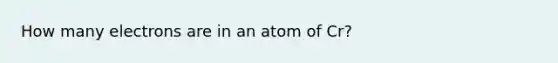 How many electrons are in an atom of Cr?