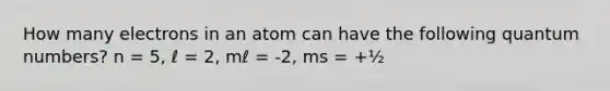 How many electrons in an atom can have the following quantum numbers? n = 5, ℓ = 2, mℓ = -2, ms = +½