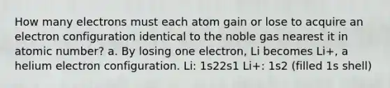 How many electrons must each atom gain or lose to acquire an electron configuration identical to the noble gas nearest it in atomic number? a. By losing one electron, Li becomes Li+, a helium electron configuration. Li: 1s22s1 Li+: 1s2 (filled 1s shell)