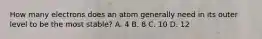 How many electrons does an atom generally need in its outer level to be the most stable? A. 4 B. 8 C. 10 D. 12