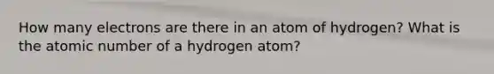 How many electrons are there in an atom of hydrogen? What is the atomic number of a hydrogen atom?