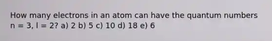 How many electrons in an atom can have the quantum numbers n = 3, l = 2? a) 2 b) 5 c) 10 d) 18 e) 6