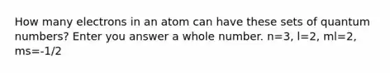 How many electrons in an atom can have these sets of quantum numbers? Enter you answer a whole number. n=3, l=2, ml=2, ms=-1/2