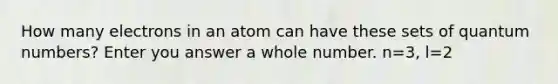 How many electrons in an atom can have these sets of quantum numbers? Enter you answer a whole number. n=3, l=2