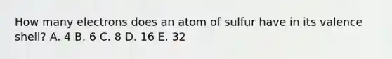 How many electrons does an atom of sulfur have in its valence shell? A. 4 B. 6 C. 8 D. 16 E. 32