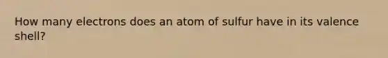 How many electrons does an atom of sulfur have in its valence shell?