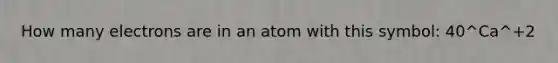 How many electrons are in an atom with this symbol: 40^Ca^+2