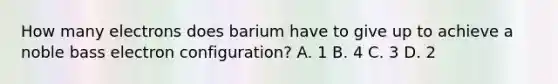 How many electrons does barium have to give up to achieve a noble bass electron configuration? A. 1 B. 4 C. 3 D. 2