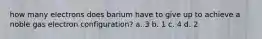 how many electrons does barium have to give up to achieve a noble gas electron configuration? a. 3 b. 1 c. 4 d. 2