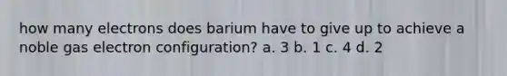 how many electrons does barium have to give up to achieve a noble gas electron configuration? a. 3 b. 1 c. 4 d. 2