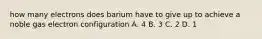 how many electrons does barium have to give up to achieve a noble gas electron configuration A. 4 B. 3 C. 2 D. 1