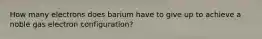 How many electrons does barium have to give up to achieve a noble gas electron configuration?