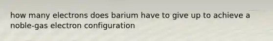 how many electrons does barium have to give up to achieve a noble-gas electron configuration