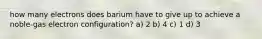 how many electrons does barium have to give up to achieve a noble-gas electron configuration? a) 2 b) 4 c) 1 d) 3