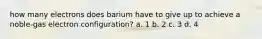 how many electrons does barium have to give up to achieve a noble-gas electron configuration? a. 1 b. 2 c. 3 d. 4