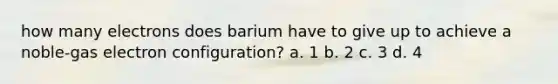 how many electrons does barium have to give up to achieve a noble-gas electron configuration? a. 1 b. 2 c. 3 d. 4