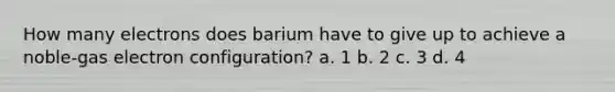 How many electrons does barium have to give up to achieve a noble-gas electron configuration? a. 1 b. 2 c. 3 d. 4