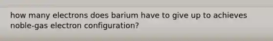 how many electrons does barium have to give up to achieves noble-gas electron configuration?