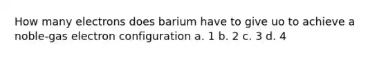 How many electrons does barium have to give uo to achieve a noble-gas electron configuration a. 1 b. 2 c. 3 d. 4